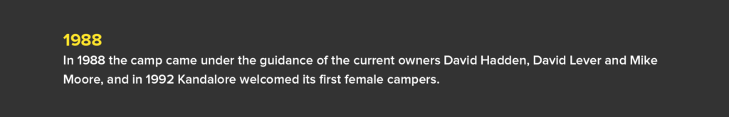 1988 - In 1988 the camp came under the guidance of the current owners David Hadden, David Lever and Mike Moore, and in 1992 Kandalore welcomed its first female campers.