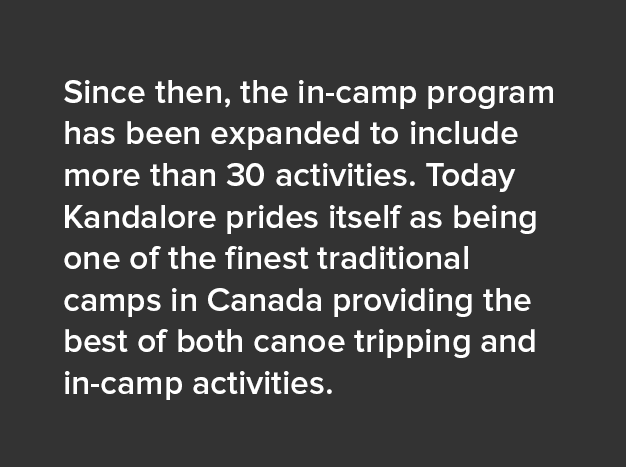 Since then, the in-camp program has been expanded to include more than 30 activities. Today Kandalore prides itself as being one of the finest traditional camps in Canada providing the best of both canoe tripping and in-camp activities.