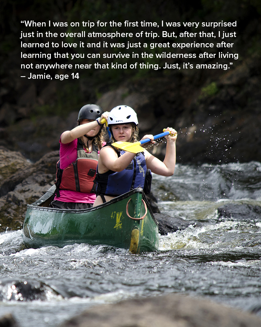 “When I was on trip for the first time, I was very surprised just in the overall atmosphere of trip. But, after that, I just learned to love it and it was just a great experience after learning that you can survive in the wilderness after living not anywhere near that kind of thing. Just, it’s amazing.” – Jamie, age 14