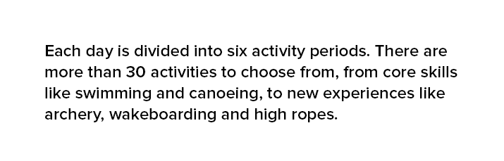 Each day is divided into six activity periods. There are more than 30 activities to choose from, from core skills like swimming and canoeing, to new experiences like archery, wakeboarding and high ropes.