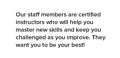 Our staff members are certified instructors who will help you master new skills and keep you challenged as you improve. They want you to be your best!