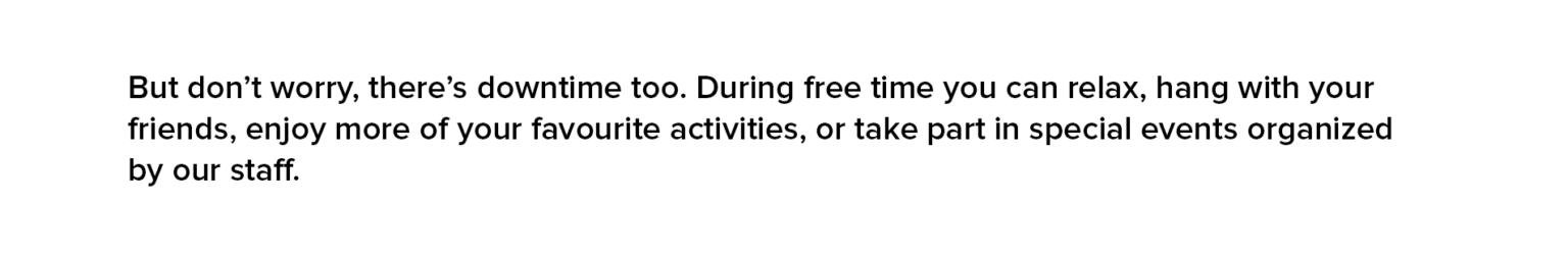 But don’t worry, there’s downtime too. During free time you can relax, hang with your friends, enjoy more of your favourite activities, or take part in special events organized by our staff.